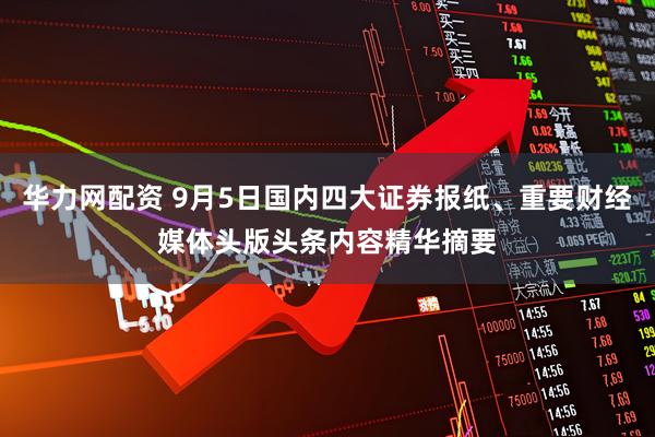 华力网配资 9月5日国内四大证券报纸、重要财经媒体头版头条内容精华摘要