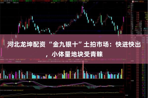 河北龙坤配资 “金九银十”土拍市场：快进快出，小体量地块受青睐