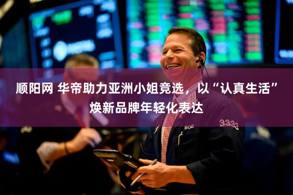 顺阳网 华帝助力亚洲小姐竞选，以“认真生活”焕新品牌年轻化表达