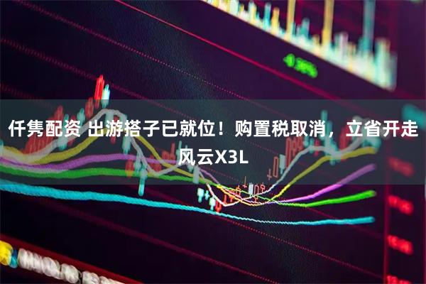 仟隽配资 出游搭子已就位！购置税取消，立省开走风云X3L