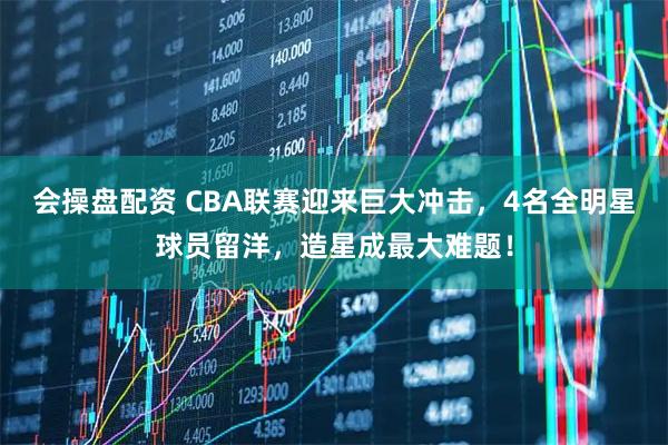 会操盘配资 CBA联赛迎来巨大冲击，4名全明星球员留洋，造星成最大难题！