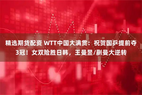 精选期货配资 WTT中国大满贯：祝贺国乒提前夺3冠！女双险胜日韩，王曼昱/蒯曼大逆转