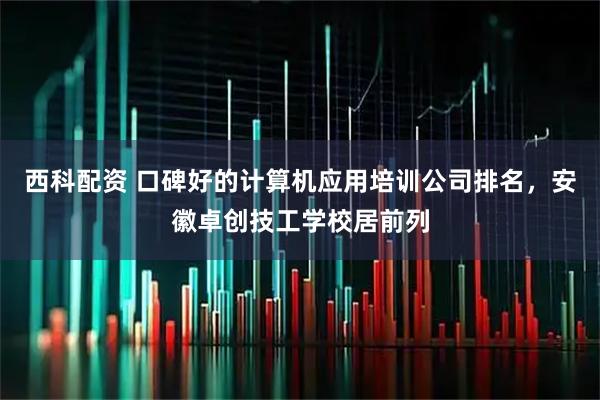 西科配资 口碑好的计算机应用培训公司排名，安徽卓创技工学校居前列