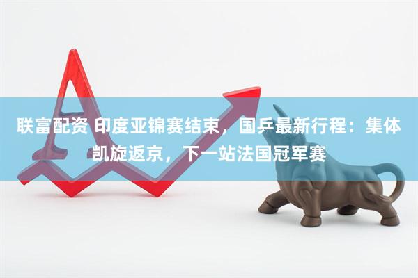 联富配资 印度亚锦赛结束，国乒最新行程：集体凯旋返京，下一站法国冠军赛