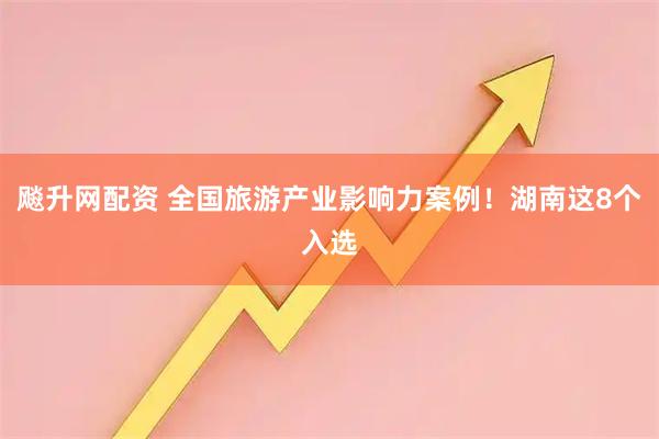 飚升网配资 全国旅游产业影响力案例！湖南这8个入选
