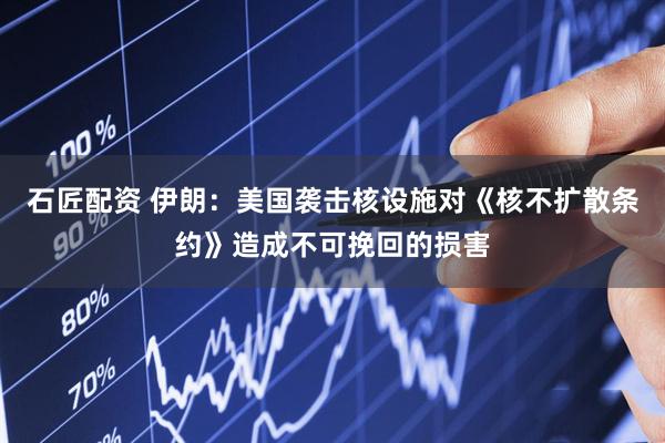 石匠配资 伊朗：美国袭击核设施对《核不扩散条约》造成不可挽回的损害