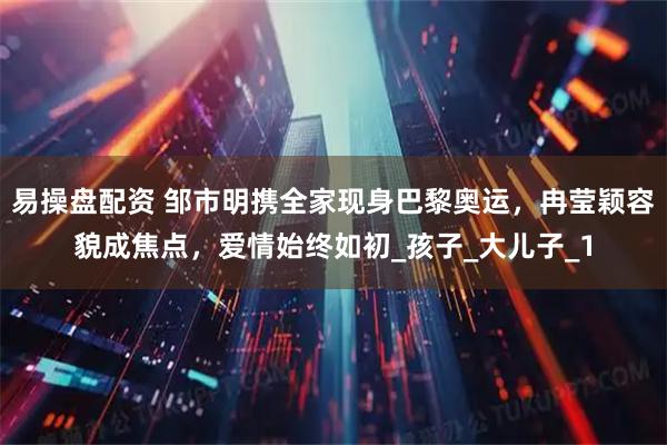 易操盘配资 邹市明携全家现身巴黎奥运，冉莹颖容貌成焦点，爱情始终如初_孩子_大儿子_1