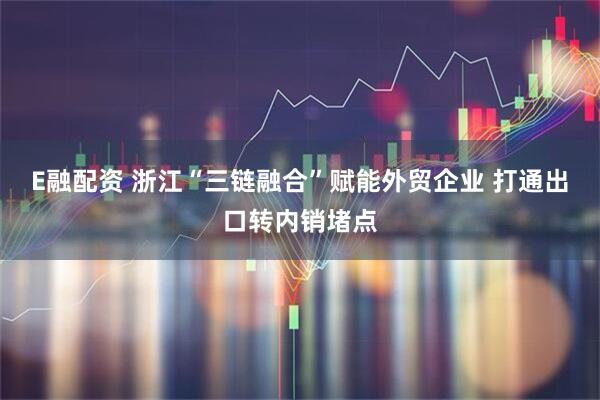 E融配资 浙江“三链融合”赋能外贸企业 打通出口转内销堵点