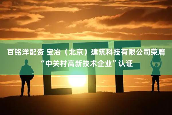 百铭洋配资 宝冶（北京）建筑科技有限公司荣膺“中关村高新技术企业”认证