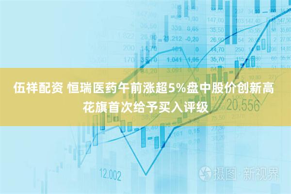 伍祥配资 恒瑞医药午前涨超5%盘中股价创新高 花旗首次给予买入评级