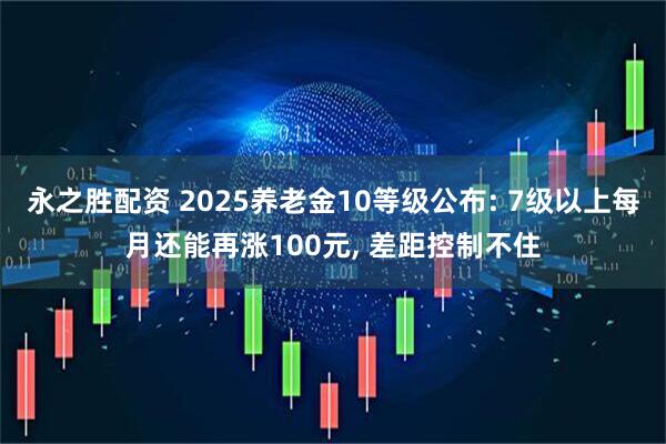 永之胜配资 2025养老金10等级公布: 7级以上每月还能再涨100元, 差距控制不住