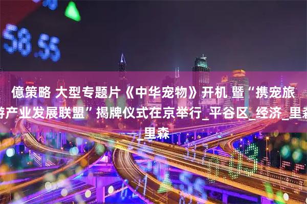 億策略 大型专题片《中华宠物》开机 暨“携宠旅游产业发展联盟”揭牌仪式在京举行_平谷区_经济_里森