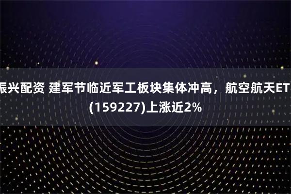振兴配资 建军节临近军工板块集体冲高，航空航天ETF(159227)上涨近2%