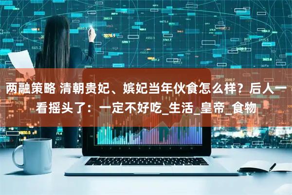 两融策略 清朝贵妃、嫔妃当年伙食怎么样？后人一看摇头了：一定不好吃_生活_皇帝_食物