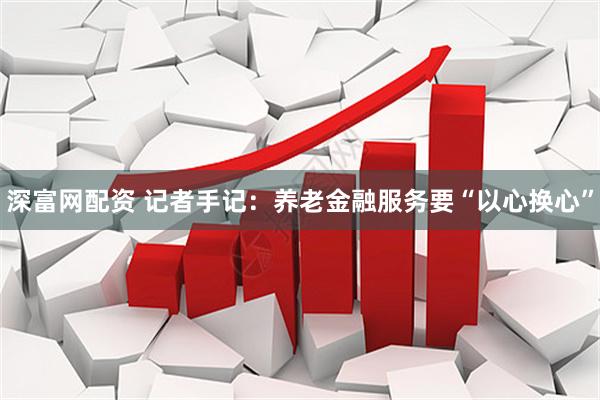 深富网配资 记者手记：养老金融服务要“以心换心”