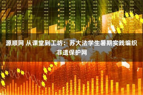 源顺网 从课堂到工坊：苏大法学生暑期实践编织非遗保护网