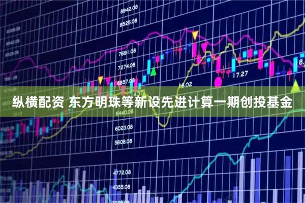纵横配资 东方明珠等新设先进计算一期创投基金