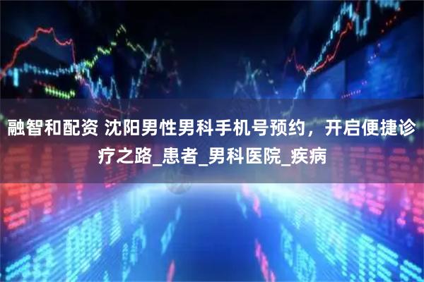 融智和配资 沈阳男性男科手机号预约，开启便捷诊疗之路_患者_男科医院_疾病